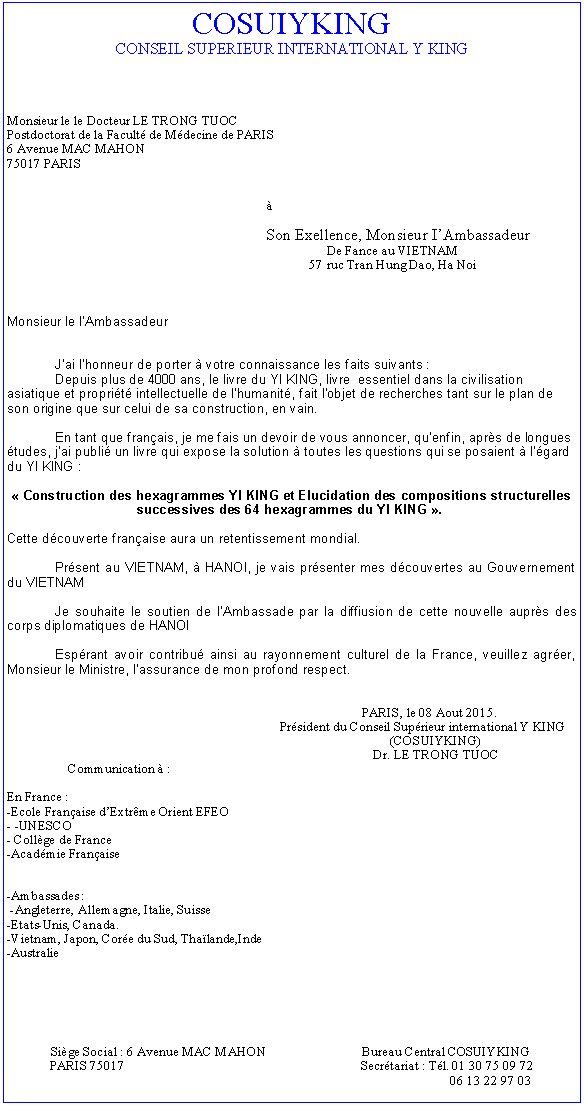 Text Box: COSUIYKING
CONSEIL SUPERIEUR INTERNATIONAL Y KING




Monsieur le le Docteur LE TRONG TUOC
Postdoctorat de la Faculté de Médecine de PARIS
6 Avenue MAC MAHON
75017 PARIS


                                                                              à

                                                                              Son Exellence, Monsieur I’Ambassadeur
                                                                                                De Fance au VIETNAM                                                                                          
                                                                                           57 ruc Tran Hung Dao, Ha Noi



Monsieur le I’Ambassadeur


	J’ai l’honneur de porter à votre connaissance les faits suivants :
	Depuis plus de 4000 ans, le livre du YI KING, livre essentiel dans la civilisation asiatique et propriété intellectuelle de l’humanité, fait l’objet de recherches tant sur le plan de son origine que sur celui de sa construction, en vain.

	En tant que français, je me fais un devoir de vous annoncer, qu’enfin, après de longues études, j’ai publié un livre qui expose la solution à toutes les questions qui se posaient à l’égard du YI KING :
 
« Construction des hexagrammes YI KING et Elucidation des compositions structurelles successives des 64 hexagrammes du YI KING ». 

Cette découverte française aura un retentissement mondial.
	
	Présent au VIETNAM, à HANOI, je vais présenter mes découvertes au Gouvernement du VIETNAM

	Je souhaite le soutien de I’Ambassade par la deffiusion de cette nouvelle auprès des corps diplomatiques de HANOI

	Espérant avoir contribué ainsi au rayonnement culturel de la France, veuillez agréer, Monsieur le Ministre, l’assurance de mon profond respect.

								
				                                                 PARIS, le 23 avril 2014.
                                                                                  Président du Conseil Supérieur international Y KING
                                                                                                                   (COSUIYKING)
                                                                                                              Dr. LE TRONG TUOC
	Communication à :

En France :
-Ecole Française d’Extrême Orient EFEO
- -UNESCO
- Collège de France
-Académie Française


-Ambassades :
 -Angleterre, Allemagne, Italie, Suisse
-Etats-Unis, Canada.
-Vietnam, Japon, Corée du Sud, Thaïlande,Inde
-Australie
							





Siège Social : 6 Avenue MAC MAHON                             Bureau Central COSUIYKING
PARIS 75017                                                                       Secrétariat : Tél. 01 30 75 09 72
                                                                                                                        06 13 22 97 03
WWW::lacviet-cieldumilieu.com 
